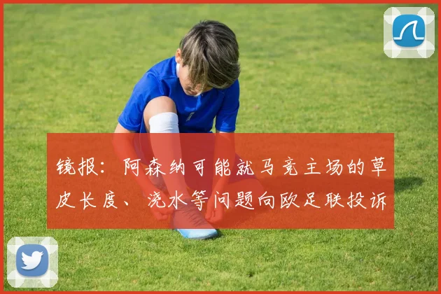镜报：阿森纳可能就马竞主场的草皮长度、浇水等问题向欧足联投诉