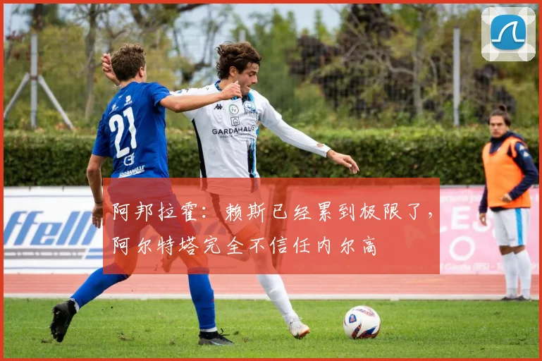 阿邦拉霍：赖斯已经累到极限了，阿尔特塔完全不信任内尔高