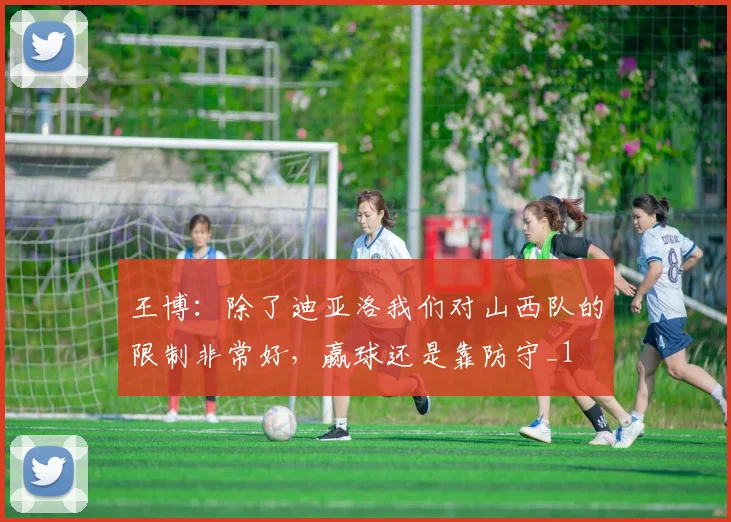 王博：除了迪亚洛我们对山西队的限制非常好，赢球还是靠防守_1