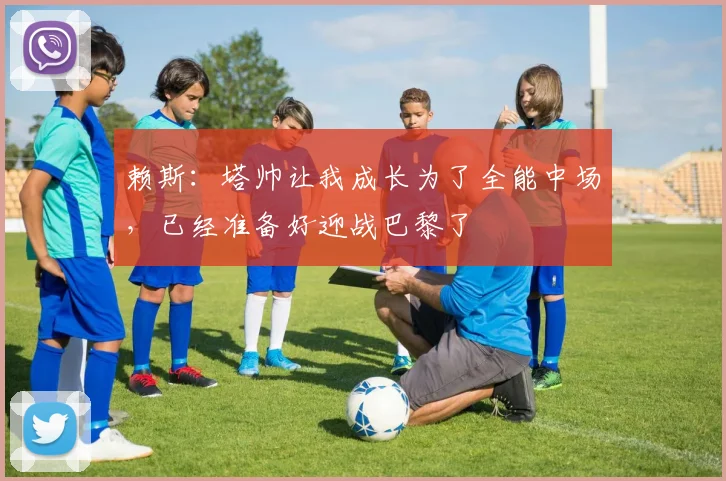 赖斯：塔帅让我成长为了全能中场，已经准备好迎战巴黎了