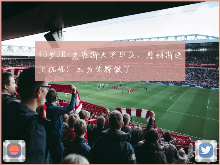 40岁JR-史密斯大学毕业，詹姆斯送上祝福：太为你骄傲了